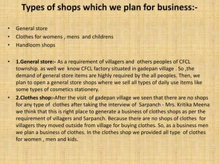Types of shops which we plan for business:-
• General store
• Clothes for womens , mens and childrens
• Handloom shops
• 1.General store:- As a requirement of villagers and others peoples of CFCL
township. as well we know CFCL factory situated in gadepan village . So ,the
demand of general store items are highly required by the all peoples. Then, we
plan to open a general store shops where we sell all types of daily use items like
some types of cosmetics stationery.
• 2.Clothes shop:-After the visit of gadepan village we seen that there are no shops
for any type of clothes after taking the interview of Sarpanch - Mrs. Kritika Meena
we think that this is right place to generate a business of clothes shops as per the
requirement of villagers and Sarpanch. Because there are no shops of clothes for
villagers they moved outside from village for buying clothes. So, as a business men
we plan a business of clothes. In the clothes shop we provided all type of clothes
for women , men and kids.
 