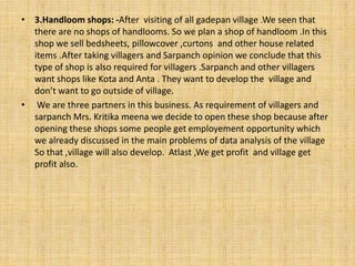• 3.Handloom shops: -After visiting of all gadepan village .We seen that
there are no shops of handlooms. So we plan a shop of handloom .In this
shop we sell bedsheets, pillowcover ,curtons and other house related
items .After taking villagers and Sarpanch opinion we conclude that this
type of shop is also required for villagers .Sarpanch and other villagers
want shops like Kota and Anta . They want to develop the village and
don’t want to go outside of village.
• We are three partners in this business. As requirement of villagers and
sarpanch Mrs. Kritika meena we decide to open these shop because after
opening these shops some people get employement opportunity which
we already discussed in the main problems of data analysis of the village
So that ,village will also develop. Atlast ,We get profit and village get
profit also.
 