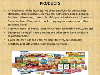 PRODUCTS
• After planning of the business. We choose products for our business
stationary, cosmetics items , show pieces, clothes for all age of peoples,
bedsheet, pillow cover, curtons etc .Main product which we are focus are:-
• Stationary items(Pen , pencils, books ,copy, registers, colours and other
stationary items)
• Cosmetics items( shampoo, ladies item, creams facewash, hairoil,comb etc)
• Showpiece items( gift items paintings and other useful items which are
required for home
• Clothes for men kids and womens( target for every age of people)
• And those products which are not available in village .
 