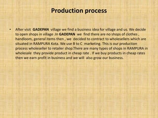 Production process
• After visit GADEPAN village we find a business idea for village and us. We decide
to open shops in village .In GADEPAN we find there are no shops of clothes ,
handloom, general items then , we decided to contract to wholesellers which are
situated in RAMPURA Kota. We use B to C marketing. This is our production
process wholeseller to retailer shop.There are many types of shops in RAMPURA in
wholesale they provide product in cheap rate . If we buy products in cheap rates
then we earn profit in business and we will also grow our business.
 