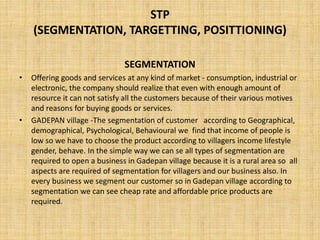 STP
(SEGMENTATION, TARGETTING, POSITTIONING)
SEGMENTATION
• Offering goods and services at any kind of market - consumption, industrial or
electronic, the company should realize that even with enough amount of
resource it can not satisfy all the customers because of their various motives
and reasons for buying goods or services.
• GADEPAN village -The segmentation of customer according to Geographical,
demographical, Psychological, Behavioural we find that income of people is
low so we have to choose the product according to villagers income lifestyle
gender, behave. In the simple way we can se all types of segmentation are
required to open a business in Gadepan village because it is a rural area so all
aspects are required of segmentation for villagers and our business also. In
every business we segment our customer so in Gadepan village according to
segmentation we can see cheap rate and affordable price products are
required.
 