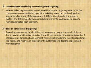 2. Differentiated marketing or multi-segment targeting:
• When market segmentation reveals several potential target segments that the
company can serve profitably, specific marketing mixes can be developed to
appeal to all or some of the segments. A differentiated marketing strategy
exploits the differences between marketing segments by designing a specific
marketing mix for each segment.
•
3. Focus or concentrated targeting:
• Several segments may be identified but a company may not serve all of them.
Some may be unattractive or out of line with the company’s business strengths. A
company may target just one segment with a single marketing mix. It understands
the needs, and motives of the segment’s customers and designs a specialized
marketing mix.
 