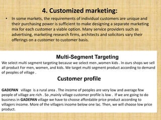 4. Customized marketing:
• In some markets, the requirements of individual customers are unique and
their purchasing power is sufficient to make designing a separate marketing
mix for each customer a viable option. Many service providers such as
advertising, marketing research firms, architects and solicitors vary their
offerings on a customer to customer basis.
Multi-Segment Targeting
We select multi segment targeting because we select men ,women kids . In ours shops we sell
all product For men, women, and kids. We target multi segment product according to demand
of peoples of village .
Customer profile
GADEPAN village is a rural area . The income of peoples are very low and average few
people of village are rich . So ,mainly village customer profile is low . If we are going to do
business in GADEPAN village we have to choose affordable price product according to
villagers income. More of the villagers income below one lac. Then, we will choose low price
product.
 