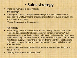 • Sales strategy
• There are two types of sales strategy:-
Push strategy
• A push promotional strategy involves taking the product directly to the
customer via whatever means, ensuring the customer is aware of your brand
at the point of purchase.
• "Taking the product to the customer
Pull strategy
• 'Pull strategy' refers to the customer actively seeking out your product and
retailers placing orders for stock due to direct consumer demand. A pull
strategy requires a highly visible brand which can be developed through mass
media advertising or similar tactics. If customers want a product, the retailers
will stock it - supply and demand in its purest form, and this is the basis of a
pull strategy. Create the demand, and the supply channels will almost look
after themselves
• A pull strategy involves motivating customers to seek out your brand in an
active process.
• "Getting the customer to come to you"
 