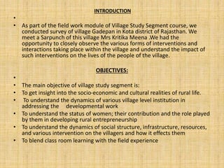 INTRODUCTION
•
• As part of the field work module of Village Study Segment course, we
conducted survey of village Gadepan in Kota district of Rajasthan. We
meet a Sarpunch of this village Mrs Kritika Meena .We had the
opportunity to closely observe the various forms of interventions and
interactions taking place within the village and understand the impact of
such interventions on the lives of the people of the village.
OBJECTIVES:
•
• The main objective of village study segment is:
• To get insight into the socio-economic and cultural realities of rural life.
• To understand the dynamics of various village level institution in
addressing the developmental work
• To understand the status of women; their contribution and the role played
by them in developing rural entrepreneurship
• To understand the dynamics of social structure, infrastructure, resources,
and various intervention on the villagers and how it effects them
• To blend class room learning with the field experience
 