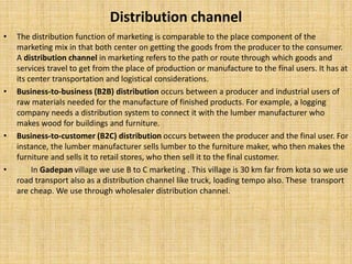 Distribution channel
• The distribution function of marketing is comparable to the place component of the
marketing mix in that both center on getting the goods from the producer to the consumer.
A distribution channel in marketing refers to the path or route through which goods and
services travel to get from the place of production or manufacture to the final users. It has at
its center transportation and logistical considerations.
• Business-to-business (B2B) distribution occurs between a producer and industrial users of
raw materials needed for the manufacture of finished products. For example, a logging
company needs a distribution system to connect it with the lumber manufacturer who
makes wood for buildings and furniture.
• Business-to-customer (B2C) distribution occurs between the producer and the final user. For
instance, the lumber manufacturer sells lumber to the furniture maker, who then makes the
furniture and sells it to retail stores, who then sell it to the final customer.
• In Gadepan village we use B to C marketing . This village is 30 km far from kota so we use
road transport also as a distribution channel like truck, loading tempo also. These transport
are cheap. We use through wholesaler distribution channel.
 