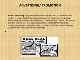 ADVERTISING/ PROMOTION
• Product advertising is any method of communication about the promotion of a
product in an attempt to induce potential customers to purchase the product.
Advertisement usually requires payment to a communication channel. The general
objective is to increase brand awareness or to demonstrate the differences
between product and competing products in order to sell them. In rural area we
use pamphlets, walls , mobile vans, hoardings
•
 