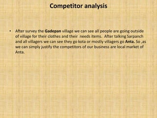 Competitor analysis
• After survey the Gadepan village we can see all people are going outside
of village for their clothes and their needs items. After talking Sarpanch
and all villagers we can see they go kota or mostly villagers go Anta. So ,as
we can simply justify the competitors of our business are local market of
Anta.
 