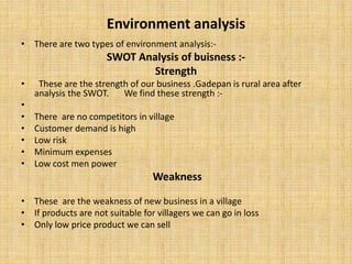 Environment analysis
• There are two types of environment analysis:-
SWOT Analysis of buisness :-
Strength
• These are the strength of our business .Gadepan is rural area after
analysis the SWOT. We find these strength :-
•
• There are no competitors in village
• Customer demand is high
• Low risk
• Minimum expenses
• Low cost men power
Weakness
• These are the weakness of new business in a village
• If products are not suitable for villagers we can go in loss
• Only low price product we can sell
 