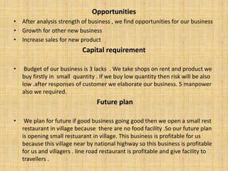 Opportunities
• After analysis strength of business , we find opportunities for our business
• Growth for other new business
• Increase sales for new product
Capital requirement
• Budget of our business is 3 lacks . We take shops on rent and product we
buy firstly in small quantity . If we buy low quantity then risk will be also
low .after responses of customer we elaborate our business. 5 manpower
also we required.
Future plan
• We plan for future if good business going good then we open a small rest
restaurant in village because there are no food facility .So our future plan
is opening small restuarant in village. This business is profitable for us
because this village near by national highway so this business is profitable
for us and villagers . line road restaurant is profitable and give facility to
travellers .
 