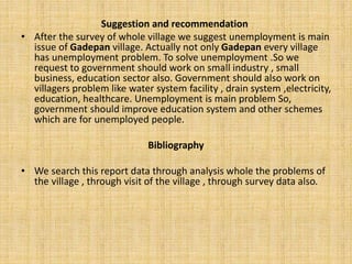 Suggestion and recommendation
• After the survey of whole village we suggest unemployment is main
issue of Gadepan village. Actually not only Gadepan every village
has unemployment problem. To solve unemployment .So we
request to government should work on small industry , small
business, education sector also. Government should also work on
villagers problem like water system facility , drain system ,electricity,
education, healthcare. Unemployment is main problem So,
government should improve education system and other schemes
which are for unemployed people.
Bibliography
• We search this report data through analysis whole the problems of
the village , through visit of the village , through survey data also.
 