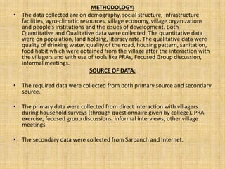 METHODOLOGY:
• The data collected are on demography, social structure, infrastructure
facilities, agro-climatic resources, village economy, village organizations
and people’s institutions and the issues of development. Both
Quantitative and Qualitative data were collected. The quantitative data
were on population, land holding, literacy rate. The qualitative data were
quality of drinking water, quality of the road, housing pattern, sanitation,
food habit which were obtained from the village after the interaction with
the villagers and with use of tools like PRAs, Focused Group discussion,
informal meetings.
SOURCE OF DATA:
• The required data were collected from both primary source and secondary
source.
• The primary data were collected from direct interaction with villagers
during household surveys (through questionnaire given by college), PRA
exercise, focused group discussions, informal interviews, other village
meetings
• The secondary data were collected from Sarpanch and Internet.
 
