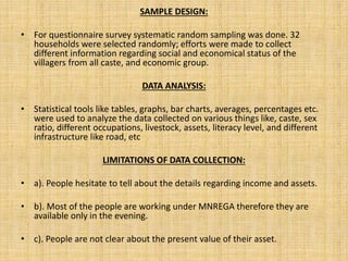 SAMPLE DESIGN:
• For questionnaire survey systematic random sampling was done. 32
households were selected randomly; efforts were made to collect
different information regarding social and economical status of the
villagers from all caste, and economic group.
DATA ANALYSIS:
• Statistical tools like tables, graphs, bar charts, averages, percentages etc.
were used to analyze the data collected on various things like, caste, sex
ratio, different occupations, livestock, assets, literacy level, and different
infrastructure like road, etc
LIMITATIONS OF DATA COLLECTION:
• a). People hesitate to tell about the details regarding income and assets.
• b). Most of the people are working under MNREGA therefore they are
available only in the evening.
• c). People are not clear about the present value of their asset.
 