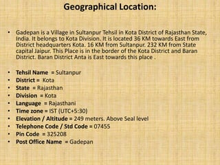 Geographical Location:
• Gadepan is a Village in Sultanpur Tehsil in Kota District of Rajasthan State,
India. It belongs to Kota Division. It is located 36 KM towards East from
District headquarters Kota. 16 KM from Sultanpur. 232 KM from State
capital Jaipur. This Place is in the border of the Kota District and Baran
District. Baran District Anta is East towards this place .
• Tehsil Name = Sultanpur
• District = Kota
• State = Rajasthan
• Division = Kota
• Language = Rajasthani
• Time zone = IST (UTC+5:30)
• Elevation / Altitude = 249 meters. Above Seal level
• Telephone Code / Std Code = 07455
• Pin Code = 325208
• Post Office Name = Gadepan
 