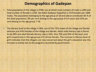 Demographics of Gadepan
• Total population of the village is 2788; out of which total numbers of male is 1494 and
total number of female is 1294. Sex Ratio Gadepan Rajasthan is 914 females per 1000
males. The population belonging to the age group of 18 and above constitutes 66 % of
the total population, 9% per cent belong to the age group of 0-6 years and 25% per
cent belong to the age group 7-18.
• The literacy level of the village is 58%, out of this 72% males of the village are literate
whereas just 43% females of the village are literate. Adult male literacy rate is found
to be 69% and adult female literacy rate is 33%. Also 75% and 59% of the boy’s and
girl’s respectively in the age group of 0-18 are literate. This increase in literacy level of
girl’s indicates that the villagers are now concerned about the girl’s education also this
increase is mainly due to the programs launched by government.
 