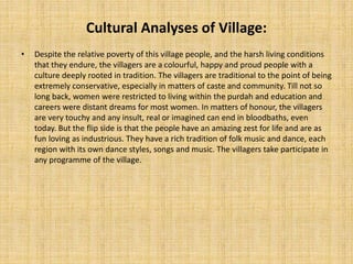 Cultural Analyses of Village:
• Despite the relative poverty of this village people, and the harsh living conditions
that they endure, the villagers are a colourful, happy and proud people with a
culture deeply rooted in tradition. The villagers are traditional to the point of being
extremely conservative, especially in matters of caste and community. Till not so
long back, women were restricted to living within the purdah and education and
careers were distant dreams for most women. In matters of honour, the villagers
are very touchy and any insult, real or imagined can end in bloodbaths, even
today. But the flip side is that the people have an amazing zest for life and are as
fun loving as industrious. They have a rich tradition of folk music and dance, each
region with its own dance styles, songs and music. The villagers take participate in
any programme of the village.
 