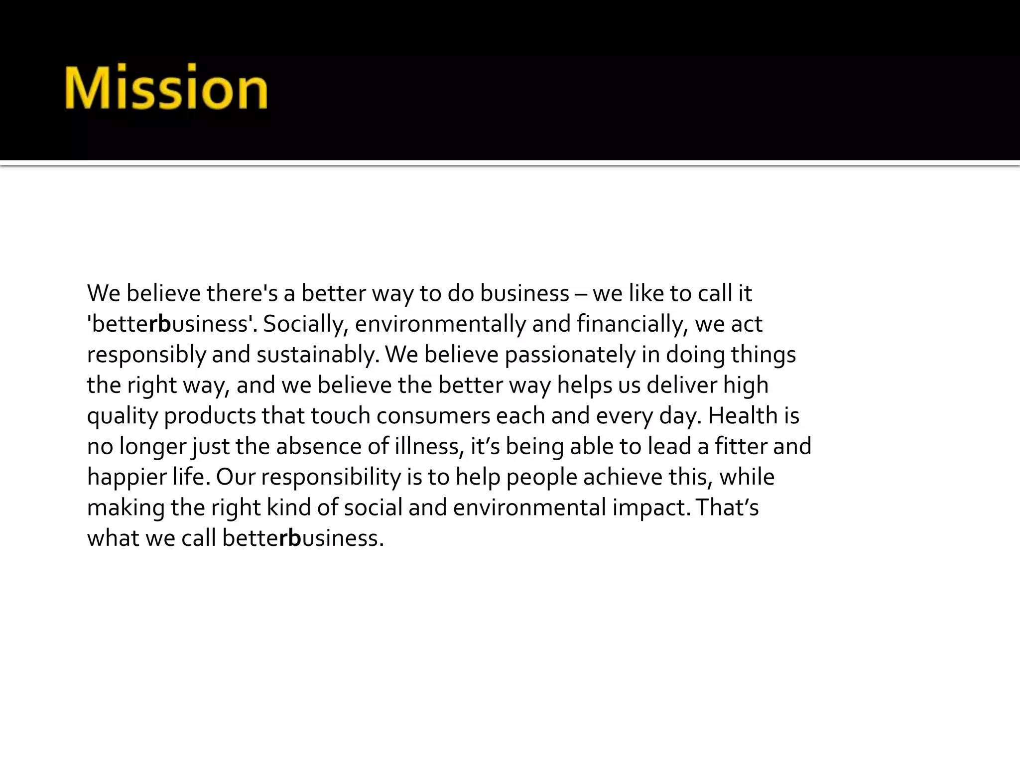 We believe there's a better way to do business – we like to call it
'betterbusiness'. Socially, environmentally and financially, we act
responsibly and sustainably.We believe passionately in doing things
the right way, and we believe the better way helps us deliver high
quality products that touch consumers each and every day. Health is
no longer just the absence of illness, it’s being able to lead a fitter and
happier life. Our responsibility is to help people achieve this, while
making the right kind of social and environmental impact.That’s
what we call betterbusiness.
 