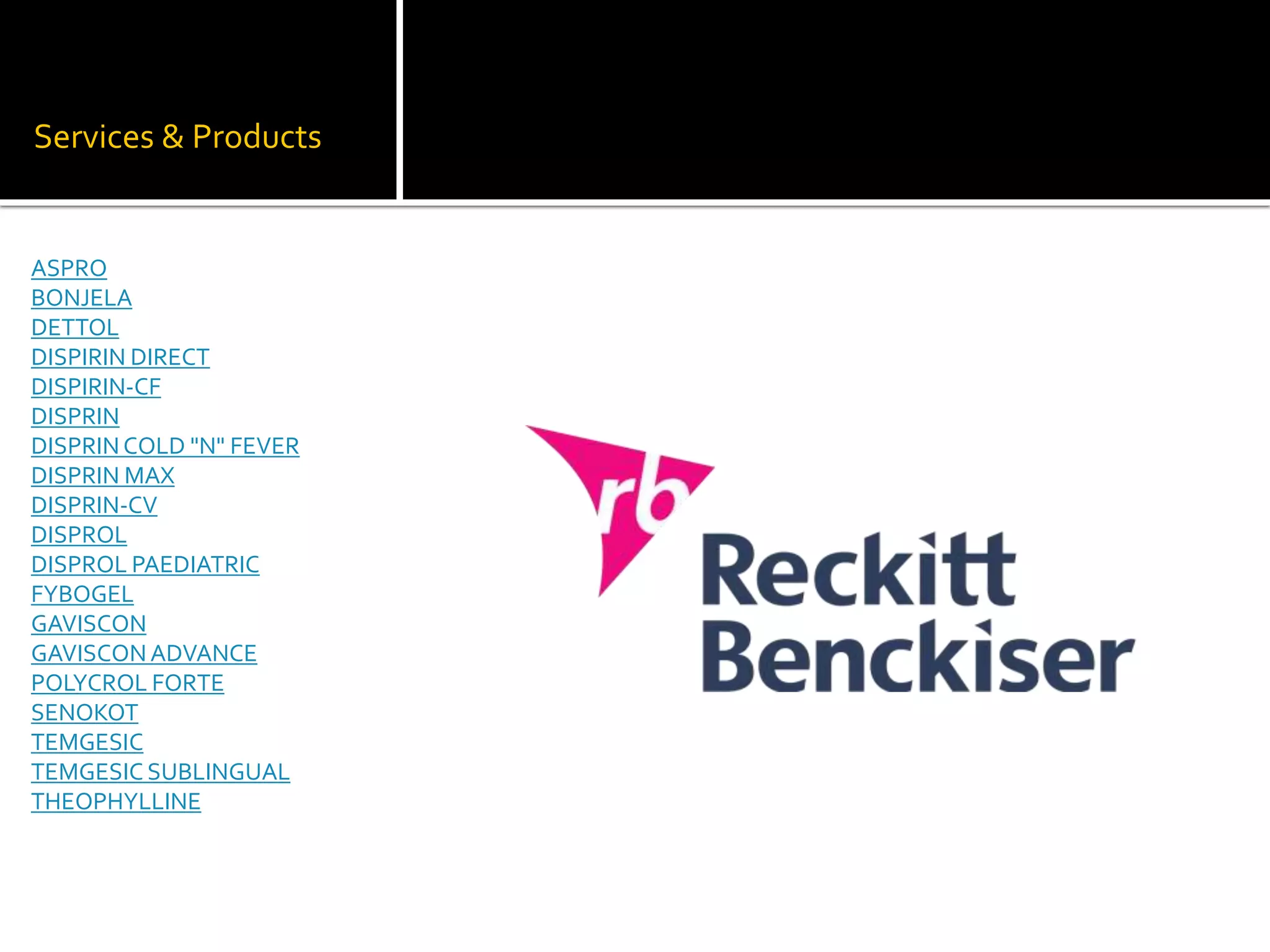 Services & Products
ASPRO
BONJELA
DETTOL
DISPIRIN DIRECT
DISPIRIN-CF
DISPRIN
DISPRINCOLD "N" FEVER
DISPRIN MAX
DISPRIN-CV
DISPROL
DISPROL PAEDIATRIC
FYBOGEL
GAVISCON
GAVISCONADVANCE
POLYCROL FORTE
SENOKOT
TEMGESIC
TEMGESIC SUBLINGUAL
THEOPHYLLINE
 