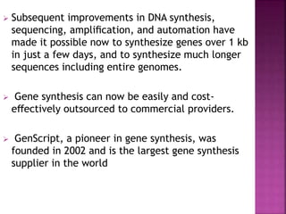  Subsequent improvements in DNA synthesis,
sequencing, ampliﬁcation, and automation have
made it possible now to synthesize genes over 1 kb
in just a few days, and to synthesize much longer
sequences including entire genomes.
 Gene synthesis can now be easily and cost-
eﬀectively outsourced to commercial providers.
 GenScript, a pioneer in gene synthesis, was
founded in 2002 and is the largest gene synthesis
supplier in the world
 