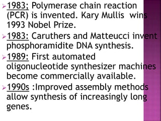 1983; Polymerase chain reaction
(PCR) is invented. Kary Mullis wins
1993 Nobel Prize.
1983: Caruthers and Matteucci invent
phosphoramidite DNA synthesis.
1989: First automated
oligonucleotide synthesizer machines
become commercially available.
1990s :Improved assembly methods
allow synthesis of increasingly long
genes.
 