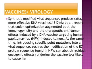  Synthetic modiﬁed viral sequences produce safer,
more eﬀective DNA vaccines.13 Diniz et al. report
that codon optimization augmented both the
immunogenicity and the therapeutic anti-tumor
eﬀects induced by a DNA vaccine targeting human
papillomavirus (HPV)-induced tumors. At the same
time, introducing speciﬁc point mutations into a
viral sequence, such as the modiﬁcation of the E7
protein sequence found in HPV, can abolish residual
oncogenic eﬀects rendering the vaccine less likely
to cause harm.
 