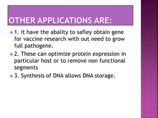  1. it have the abality to safley obtain gene
for vaccine research with out need to grow
full pathogene.
 2. These can optimize protein expression in
particular host or to remove non functional
segments
 3. Synthesis of DNA allows DNA storage.
 