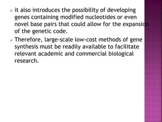  it also introduces the possibility of developing
genes containing modified nucleotides or even
novel base pairs that could allow for the expansion
of the genetic code.
 Therefore, large-scale low-cost methods of gene
synthesis must be readily available to facilitate
relevant academic and commercial biological
research.
 