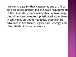  We can create synthetic genomes and artiﬁcial
cells to better understand the basic requirements
of life. And life science researchers across many
disciplines can do more sophisticated experiments,
in less time, on smaller budgets, accelerating
advances in healthcare, agriculture, energy, and
other ﬁelds of human endeavor.
 