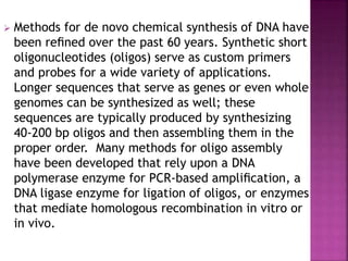  Methods for de novo chemical synthesis of DNA have
been reﬁned over the past 60 years. Synthetic short
oligonucleotides (oligos) serve as custom primers
and probes for a wide variety of applications.
Longer sequences that serve as genes or even whole
genomes can be synthesized as well; these
sequences are typically produced by synthesizing
40-200 bp oligos and then assembling them in the
proper order. Many methods for oligo assembly
have been developed that rely upon a DNA
polymerase enzyme for PCR-based ampliﬁcation, a
DNA ligase enzyme for ligation of oligos, or enzymes
that mediate homologous recombination in vitro or
in vivo.
 