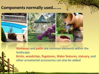 Components normally used……
Walkways and paths are common elements within the
landscape.
Bricks, woodchips, flagstones, Water features, statuary, and
other ornamental accessories can also be added
 