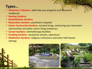  Alzheimer's Gardens: adult day care programs and dementia
residences
 Healing Gardens:
 Rehabilitation Gardens
 Restorative Gardens: psychiatric hospitals
 Senior Community Gardens: assisted living, continuing care retirement
communities and other senior living residences
 Cancer Gardens: chemotherapy facilities
 Enabling Gardens: vocational schools, arboretum
 Meditation Gardens: religious institutions and other faith based
settings
Types…
 