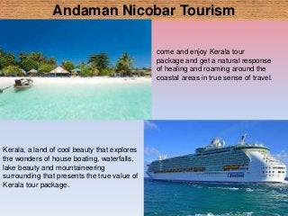 Andaman Nicobar Tourism
come and enjoy Kerala tour
package and get a natural response
of healing and roaming around the
coastal areas in true sense of travel.
Kerala, a land of cool beauty that explores
the wonders of house boating, waterfalls,
lake beauty and mountaineering
surrounding that presents the true value of
Kerala tour package.
 