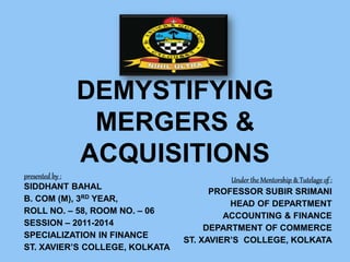 DEMYSTIFYING
MERGERS &
ACQUISITIONS
presented by :
SIDDHANT BAHAL
B. COM (M), 3RD YEAR,
ROLL NO. – 58, ROOM NO. – 06
SESSION – 2011-2014
SPECIALIZATION IN FINANCE
ST. XAVIER’S COLLEGE, KOLKATA
Under the Mentorship & Tutelage of :
PROFESSOR SUBIR SRIMANI
HEAD OF DEPARTMENT
ACCOUNTING & FINANCE
DEPARTMENT OF COMMERCE
ST. XAVIER’S COLLEGE, KOLKATA
 