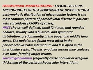 PARENCHIMAL MANIFESTATIONS : TYPICAL PATTERNS
MICRONODULES WITH A PERILYMPHATIC DISTRIBUTION A
perilymphatic distribution of micronodular lesions is the
most common pattern of parenchymal disease in patients
with sarcoidosis (75-90% of cases).
HRCT shows well-defined, small (2-4 mm) and rounded
nodules, usually with a bilateral and symmetric
distribution, predominantly in the upper and middle lung
zones. The nodules are found most often in the
peribronchovascular interstitium and less often in the
interlobular septa. The micronodular lesions may coalesce
over time, forming larger lesions.
Sarcoid granulomas frequently cause nodular or irregular
thickening of the peribronchovascular interstitium.
 