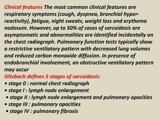 Clinical features The most common clinical features are
respiratory symptoms (cough, dyspnea, bronchial hyper-
reactivity), fatigue, night sweats, weight loss and erythema
nodosum. However, up to 50% of cases of sarcoidosis are
asymptomatic and abnormalities are identified incidentally on
the chest radiograph. Pulmonary function tests typically show
a restrictive ventilatory pattern with decreased lung volumes
and reduced carbon monoxide diffusion. In presence of
endobronchial involvement, an obstructive ventilatory pattern
may occur
Siltzbach defines 5 stages of sarcoidosis:
• stage 0 : normal chest radiograph
• stage I : lymph node enlargement
• stage II : lymph node enlargement and pulmonary opacities
• stage III : pulmonary opacities
• stage IV : pulmonary fibrosis
 