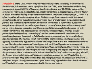 Sarcoidosis of the Liver follows lymph nodes and lung in the frequency of involvement.
Furthermore, it is reported that a significant fraction (26%) have liver lesions without lung
involvement. About 50-79% of livers are involved by biopsy and 67-70% by autopsy. The
commonest radiologic manifestation of hepatic sarcoidosis is hepatomegaly, which is found
in about more than half of the patients on abdominal computed tomography (CT) scans. It is
often together with splenomegaly. Other findings range from asymptomatic incidental
granulomas to portal hypertension and cirrhosis from granulomas in the portal triad and
fibrosis due to chronic inflammation. Portal vein thrombosis is reported as a frequent
complication of hepatic sarcoidosis possibly as a result of stasis from obliteration of small
portal veins. It is also suggested that there is an additional correlation between chronic
hepatic sarcoidosis and hepatocellular carcinoma. Ultrasound (US) findings include
parenchymal echogenicity, coarsening of the liver parenchyma with or without discrete
nodules and contour irregularity. Calcification is uncommon but can be seen with long-
standing disease. The nodules which represent the coalescence of small granulomas are
typically innumerable, diffusely distributed and range from 1 to 2 mm to several centimeters
in size. They have been reported to be hypoechoic on US and hypodense on computed
tomography (CT) scans, relative to the background liver parenchyma. However, they may also
be hyperechoic based on the background liver echogenicity and degree of fibrosis present in
the granuloma. Focal nodules are the lesions identified in 5% of patients at imaging. On MRI,
the lesions are hypointense on all sequences most conspicuous on the T2-weighted fat-
saturated images. They enhance less than the background liver on gadolinium-enhanced T1-
weighted images. Rarely, an increased signal intensity of diffusely involved liver is detected
on T2-weighted images when compared with the normal spleen.
 