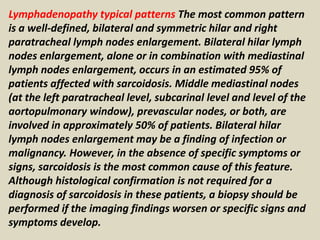 Lymphadenopathy typical patterns The most common pattern
is a well-defined, bilateral and symmetric hilar and right
paratracheal lymph nodes enlargement. Bilateral hilar lymph
nodes enlargement, alone or in combination with mediastinal
lymph nodes enlargement, occurs in an estimated 95% of
patients affected with sarcoidosis. Middle mediastinal nodes
(at the left paratracheal level, subcarinal level and level of the
aortopulmonary window), prevascular nodes, or both, are
involved in approximately 50% of patients. Bilateral hilar
lymph nodes enlargement may be a finding of infection or
malignancy. However, in the absence of specific symptoms or
signs, sarcoidosis is the most common cause of this feature.
Although histological confirmation is not required for a
diagnosis of sarcoidosis in these patients, a biopsy should be
performed if the imaging findings worsen or specific signs and
symptoms develop.
 