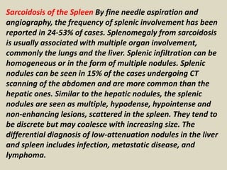 Sarcoidosis of the Spleen By fine needle aspiration and
angiography, the frequency of splenic involvement has been
reported in 24-53% of cases. Splenomegaly from sarcoidosis
is usually associated with multiple organ involvement,
commonly the lungs and the liver. Splenic infiltration can be
homogeneous or in the form of multiple nodules. Splenic
nodules can be seen in 15% of the cases undergoing CT
scanning of the abdomen and are more common than the
hepatic ones. Similar to the hepatic nodules, the splenic
nodules are seen as multiple, hypodense, hypointense and
non-enhancing lesions, scattered in the spleen. They tend to
be discrete but may coalesce with increasing size. The
differential diagnosis of low-attenuation nodules in the liver
and spleen includes infection, metastatic disease, and
lymphoma.
 