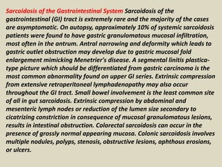 Sarcoidosis of the Gastrointestinal System Sarcoidosis of the
gastrointestinal (GI) tract is extremely rare and the majority of the cases
are asymptomatic. On autopsy, approximately 10% of systemic sarcoidosis
patients were found to have gastric granulomatous mucosal infiltration,
most often in the antrum. Antral narrowing and deformity which leads to
gastric outlet obstruction may develop due to gastric mucosal fold
enlargement mimicking Menetrier's disease. A segmental linitis plastica-
type picture which should be differentiated from gastric carcinoma is the
most common abnormality found on upper GI series. Extrinsic compression
from extensive retroperitoneal lymphadenopathy may also occur
throughout the GI tract. Small bowel involvement is the least common site
of all in gut sarcoidosis. Extrinsic compression by abdominal and
mesenteric lymph nodes or reduction of the lumen size secondary to
cicatrizing constriction in consequence of mucosal granulomatous lesions,
results in intestinal obstruction. Colorectal sarcoidosis can occur in the
presence of grossly normal appearing mucosa. Colonic sarcoidosis involves
multiple nodules, polyps, stenosis, obstructive lesions, aphthous erosions,
or ulcers.
 