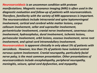 Neurosarcoidosis is an uncommon condition with protean
manifestations. Magnetic resonance imaging (MRI) is often used in the
diagnostic evaluation and follow-up of patients with neurosarcoidosis.
Therefore, familiarity with the variety of MRI appearances is important.
The neurosarcoidosis include intracranial and spine leptomeningeal
involvement, cortical and cerebral white matter lesions, corpus
callosum involvement, sellar and suprasellar involvement,
periventricular involvement, cranial nerve involvement, cavernous sinus
involvement, hydrocephalus, dural involvement, ischemic lesions,
perivascular involvement, orbit lesions, osseous involvement, nerve root
involvement, and spinal cord intramedullary involvement.
Neurosarcoidosis is apparent clinically in only about 5% of patients with
sarcoidosis. However, less than 1% of patients have isolated central
nervous system involvement. Cranial neuropathy, particularly facial
nerve palsy, is the most common presentation. Other presentations of
neurosarcoidosis include encephalopathy, peripheral neuropathy,
meningitis, seizure, spinal cord dysfunction, and myopathy.
 