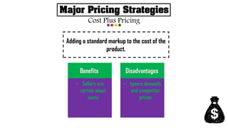 Major Pricing Strategies
Cost Plus Pricing
Adding a standard markup to the cost of the
product.
• Sellers are
certain about
costs
Benefits
• Ignore demands
and competitor
prices
Disadvantages
 