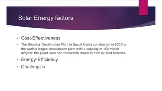 Solar Energy factors
• Cost-Effectiveness
 The Shoaiba Desalination Plant in Saudi Arabia constructed in 2003 is
the world’s largest desalination plant with a capacity of 150 million
m³/year. this plant uses non-renewable power is from oil-fired turbines,
• Energy-Efficiency
• Challenges
 