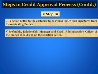  Sanction Letter to the customer to be issued under dual signatures from
the originating Branch.
 Step 10
 Preferably, Relationship Manager and Credit Administration Officer of
the Branch should sign on the Sanction Letter.
Steps in Credit Approval Process (Contd.)
 