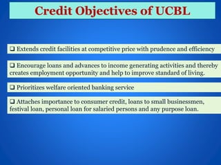 Credit Objectives of UCBL
 Extends credit facilities at competitive price with prudence and efficiency
 Encourage loans and advances to income generating activities and thereby
creates employment opportunity and help to improve standard of living.
 Prioritizes welfare oriented banking service
 Attaches importance to consumer credit, loans to small businessmen,
festival loan, personal loan for salaried persons and any purpose loan.
 
