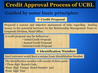 Credit Approval Process of UCBL
Guided by some basic principles:
Prepared a concise and objective assessment of risks regarding lending
money to the potential borrower by the Relationship Management Team or
Corporate Division, Head Office.
A credit proposal may be defined as:
• Initial Credit Proposal
• Annual Credit Proposal
• Interim Credit Proposal
 Credit Proposal
 Identification Number
Each borrower would have a unique Loan Identification Number
The identification number will consist of three parts:
• Three digit Branch Code,
•Four digit Unique Serial Number and
•Four digit Year
 