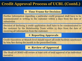 Credit Approval Process of UCBL (Contd.)
 Time Frame for Decision
Further information regarding a particular credit proposal shall have to be
communicated in writing to the customer within 5 days from the date of
submission .
Decision of declining a credit application shall have to be communicated to
the customer by the Relationship Team within 15 days from the date of
receiving all information from the customer.
 Reporting Approvals
Credit Executives at Branch level should report all credit facilities sanctioned
by him/her during the month in the prescribed form
 Review of Approval
The Head of CRMD will review at least 10% of total approval of an individual
executive
 