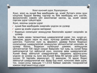 Хоол хүнсний үүрэг, бүрэлдэхүүн
Хүнс, хоол нь хүний бие махбодийн эд, эсийг бүтээгч олон зуун
нэгдлээс бүрдэх бөгөөд тэдгээр нь бие махбодид илч үүсгэж,
физиологийн хэвийн үйл ажиллагааг хангах, эд, эсийг нөхөн
сэргээх үүрэг гүйцэтгэдэг.
Хүнс, хоолны үндсэн үүрэг
 хүний бие махбодийн энергийн үндсэн эх үүсвэр
 шинэ эд эсийн үндсэн материал
 бодисын солилцоог зохицуулах биологийн идэвхт нэгдлийн эх
үүсвэр
Эд, эсийн нөхөн төлжилтөнд шаардлагатай уураг, тос, нүүрс-ус,
аминдэм, эрдэс зэрэг нь хоол, хүнсээр дамжин бие махбодид
шингэнэ. Түүнчлэн хүнс нь фермент, даавар болон бодисын
солилцоонд шаардлагатай зохицуулах үйлчилгээтэй нэгдлийн эх
үүсвэр болно. Бодисын солилцоог дэмжих, зохицуулах
үйлчилгээтэй 100 гаруй нэгдэл байдгийн тал хувь нь хүний биед
нийлэгжихгүй тул зайлшгүй хүнс, хоолоор авах шаардлагатай.
Хүний биед зайлшгүй шаардлагатай, чандмань эрдэнэ-усны
үндсэн эх үүсвэр нь хүнс юм.Хүний биед 60 орчим шимт бодис,
үүнээс 18 төрлийн аминхүчил, 12 аминдэм, 16 эрдэс бодис
зайлшгүй шаардлагатай юм. Өдөр бүр хоол, хүнснээс авах уураг,
тос, нүүрс-усны харьцаа 1:1.3:4.6 байвал хамгийн тохиромжтой
хэмээн мэргэжилтнүүд үздэг
 