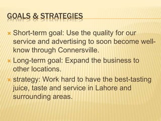 GOALS & STRATEGIES
 Short-term goal: Use the quality for our
service and advertising to soon become well-
know through Connersville.
 Long-term goal: Expand the business to
other locations.
 strategy: Work hard to have the best-tasting
juice, taste and service in Lahore and
surrounding areas.
 