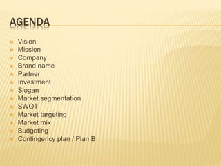 AGENDA
 Vision
 Mission
 Company
 Brand name
 Partner
 Investment
 Slogan
 Market segmentation
 SWOT
 Market targeting
 Market mix
 Budgeting
 Contingency plan / Plan B
 