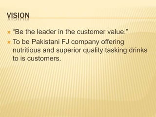 VISION
 “Be the leader in the customer value.”
 To be Pakistani FJ company offering
nutritious and superior quality tasking drinks
to is customers.
 